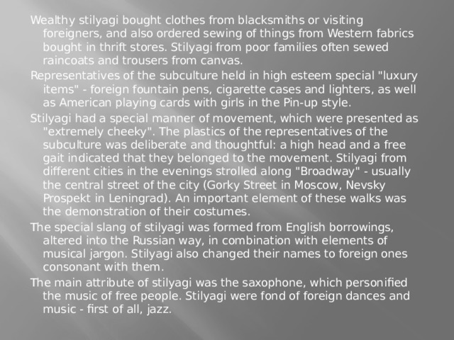 Wealthy stilyagi bought clothes from blacksmiths or visiting foreigners, and also ordered sewing of things from Western fabrics bought in thrift stores. Stilyagi from poor families often sewed raincoats and trousers from canvas. Representatives of the subculture held in high esteem special 