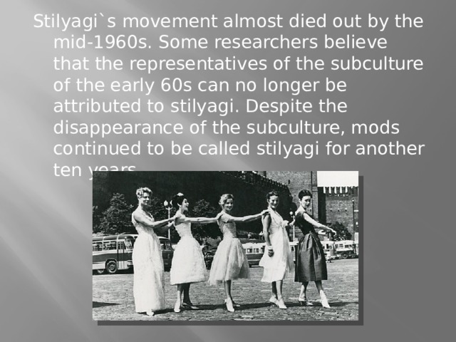 Stilyagi`s movement almost died out by the mid-1960s. Some researchers believe that the representatives of the subculture of the early 60s can no longer be attributed to stilyagi. Despite the disappearance of the subculture, mods continued to be called stilyagi for another ten years. 