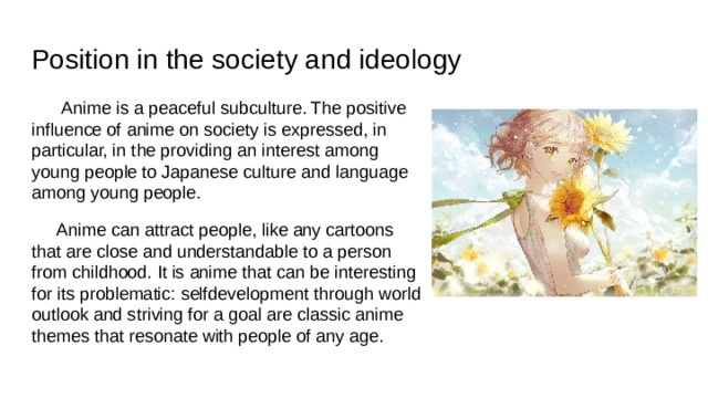 Position in the society and ideology  Anime is a peaceful subculture. The positive influence of anime on society is expressed, in particular, in the providing an interest among young people to Japanese culture and language among young people.  Anime can attract people, like any cartoons that are close and understandable to a person from childhood. It is anime that can be interesting for its problematic: selfdevelopment through world outlook and striving for a goal are classic anime themes that resonate with people of any age. 
