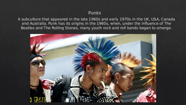 Punks  A subculture that appeared in the late 1960s and early 1970s in the UK, USA, Canada and Australia. Punk has its origins in the 1960s, when, under the influence of The Beatles and The Rolling Stones, many youth rock and roll bands began to emerge. 