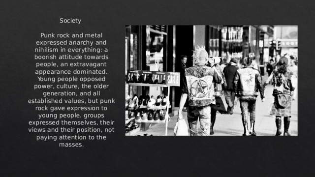 Society Punk rock and metal expressed anarchy and nihilism in everything: a boorish attitude towards people, an extravagant appearance dominated. Young people opposed power, culture, the older generation, and all established values, but punk rock gave expression to young people. groups expressed themselves, their views and their position, not paying attention to the masses. 