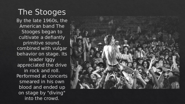 The Stooges By the late 1960s, the American band The Stooges began to cultivate a defiantly primitive sound, combined with vulgar behavior on stage. Its leader Iggy appreciated the drive in rock and roll. Performed at concerts smeared in his own blood and ended up on stage by 