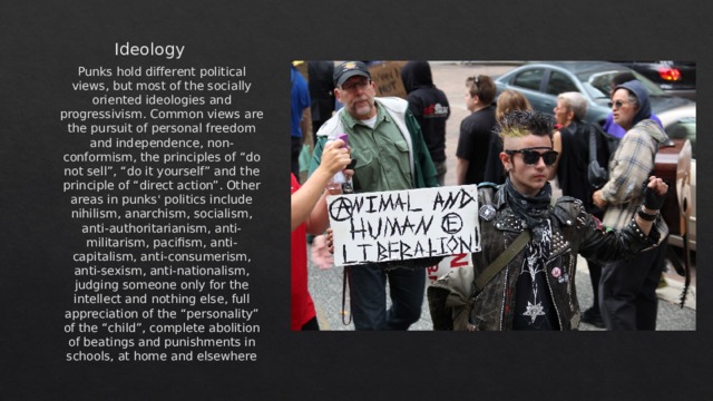 Ideology  Punks hold different political views, but most of the socially oriented ideologies and progressivism. Common views are the pursuit of personal freedom and independence, non-conformism, the principles of “do not sell”, “do it yourself” and the principle of “direct action”. Other areas in punks' politics include nihilism, anarchism, socialism, anti-authoritarianism, anti-militarism, pacifism, anti-capitalism, anti-consumerism, anti-sexism, anti-nationalism, judging someone only for the intellect and nothing else, full appreciation of the “personality” of the “child”, complete abolition of beatings and punishments in schools, at home and elsewhere 
