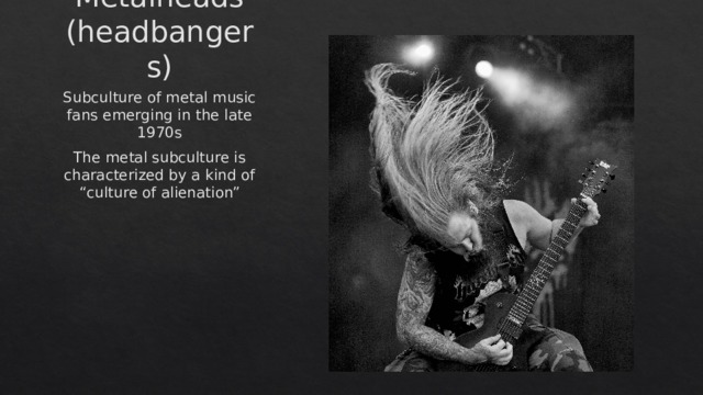 Metalheads  (headbangers) Subculture of metal music fans emerging in the late 1970s The metal subculture is characterized by a kind of “culture of alienation” 