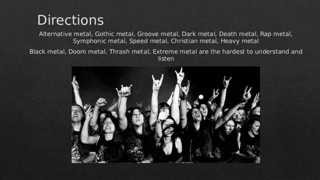 Directions Alternative metal, Gothic metal, Groove metal, Dark metal, Death metal, Rap metal, Symphonic metal, Speed metal, Christian metal, Heavy metal Black metal, Doom metal, Thrash metal, Extreme metal are the hardest to understand and listen 