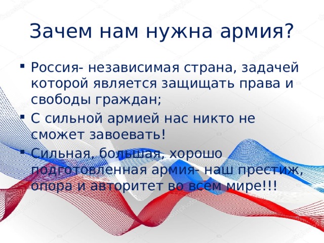 Зачем нам нужна армия? Россия- независимая страна, задачей которой является защищать права и свободы граждан; С сильной армией нас никто не сможет завоевать! Сильная, большая, хорошо подготовленная армия- наш престиж, опора и авторитет во всем мире!!! 