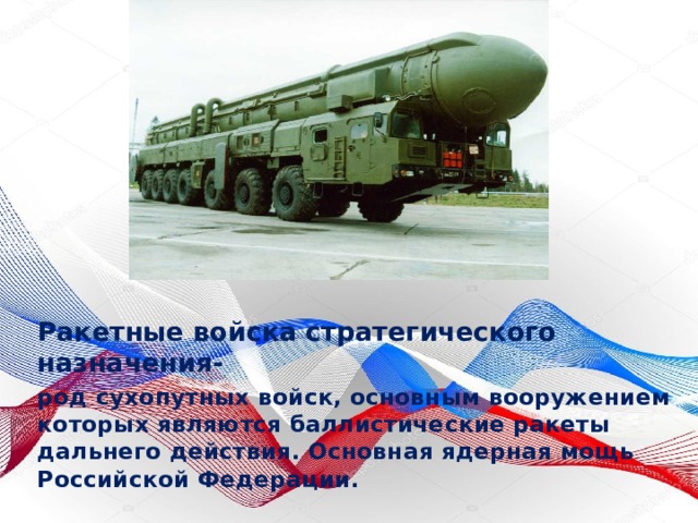 Ракетные войска стратегического назначения- род сухопутных войск, основным вооружением которых являются баллистические ракеты дальнего действия. Основная ядерная мощь Российской Федерации. 