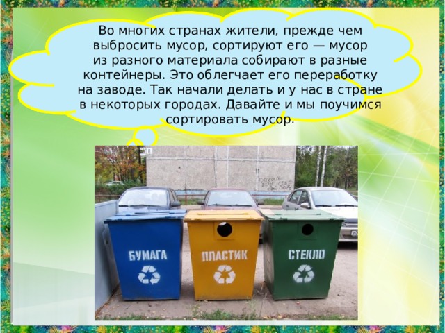 Во многих странах жители, прежде чем выбросить мусор, сортируют его — мусор из разного материала собирают в разные контейнеры. Это облегчает его переработку на заводе. Так начали делать и у нас в стране в некоторых городах. Давайте и мы поучимся сортировать мусор. 