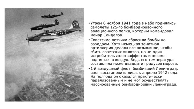Утром 6 ноября 1941 года в небо поднялись самолеты 125-го бомбардировочного авиационного полка, которым командовал майор Сандалов. Советские летчики сбросили бомбы на аэродром. Хотя немецкая зенитная артиллерия делала все возможное, чтобы сбить советских пилотов, но ни один истребитель люфтваффе так и не смог подняться в воздух. Ведь его температура составляла ниже двадцати градусов мороза. 1-й воздушный флот, бомбивший Ленинград, смог восстановить лишь к апрелю 1942 года. На полгода он оказался практически парализованным и не мог осуществлять массированные бомбардировки Ленинграда . 