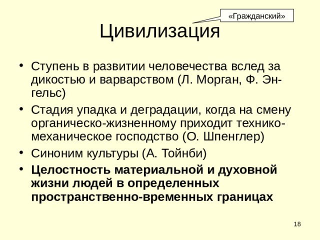 «Гражданский» Цивилизация Ступень в развитии человечества вслед за дикостью и варварством (Л. Морган, Ф. Эн-гельс) Стадия упадка и деградации, когда на смену органическо-жизненному приходит технико-механическое господство (О. Шпенглер) Синоним культуры (А. Тойнби) Целостность материальной и духовной жизни людей в определенных пространственно-временных границах  