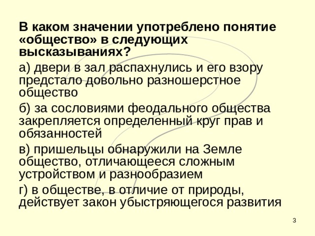 В каком значении употреблено понятие «общество» в следующих высказываниях? а) двери в зал распахнулись и его взору предстало довольно разношерстное общество б) за сословиями феодального общества закрепляется определенный круг прав и обязанностей в) пришельцы обнаружили на Земле общество, отличающееся сложным устройством и разнообразием г) в обществе, в отличие от природы, действует закон убыстряющегося развития  