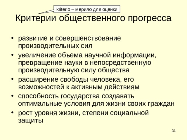 kriterio – мерило для оценки Критерии общественного прогресса развитие и совершенствование производительных сил увеличение объема научной информации, превращение науки в непосредственную производительную силу общества расширение свободы человека, его возможностей к активным действиям способность государства создавать оптимальные условия для жизни своих граждан рост уровня жизни, степени социальной защиты  