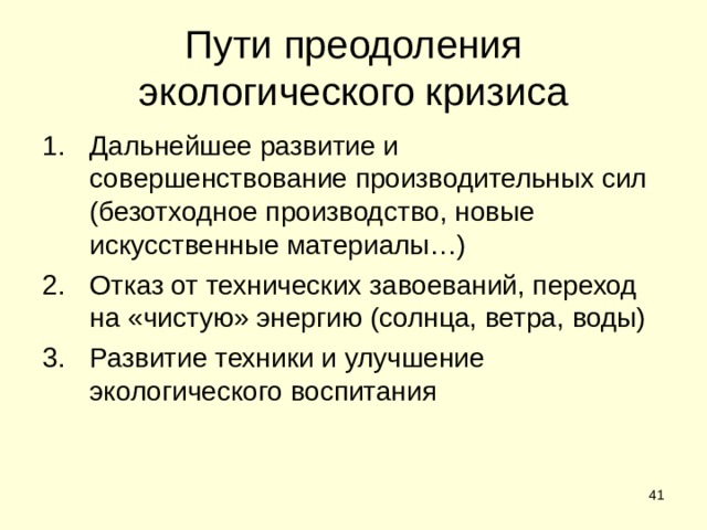 Пути преодоления экологического кризиса Дальнейшее развитие и совершенствование производительных сил (безотходное производство, новые искусственные материалы…) Отказ от технических завоеваний, переход на «чистую» энергию (солнца, ветра, воды) Развитие техники и улучшение экологического воспитания  