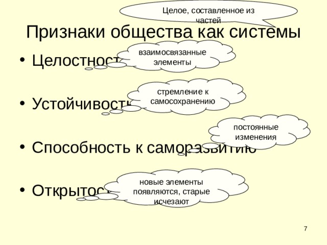 Целое, составленное из частей Признаки общества как системы взаимосвязанные элементы Целостность Устойчивость Способность к саморазвитию Открытость стремление к самосохранению постоянные изменения новые элементы появляются, старые исчезают  