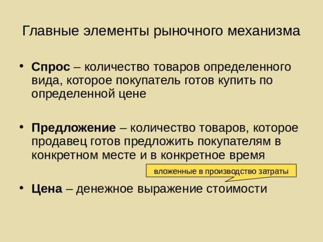 Главные элементы рыночного механизма Спрос – количество товаров определенного вида, которое покупатель готов купить по определенной цене  Предложение – количество товаров, которое продавец готов предложить покупателям в конкретном месте и в конкретное время  Цена – денежное выражение стоимости вложенные в производство затраты 