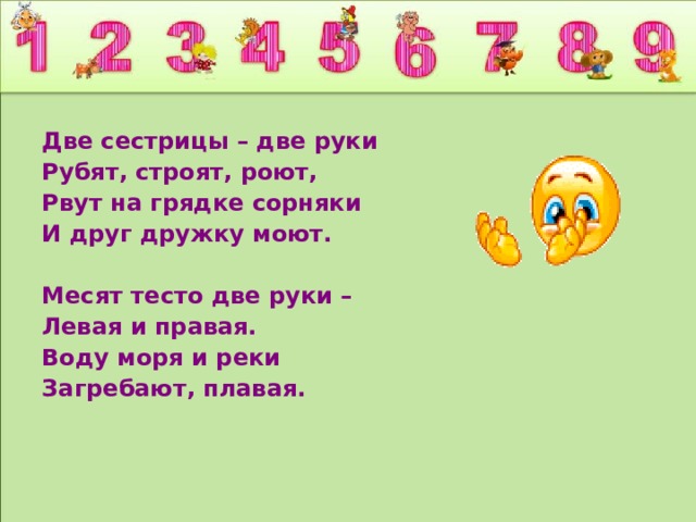 Две сестрицы – две руки Рубят, строят, роют, Рвут на грядке сорняки И друг дружку моют.  Месят тесто две руки – Левая и правая. Воду моря и реки Загребают, плавая.  