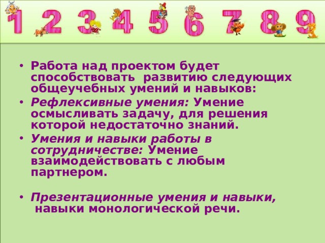 Работа над проектом будет способствовать развитию следующих общеучебных умений и навыков: Рефлексивные умения: Умение осмысливать задачу, для решения которой недостаточно знаний. Умения и навыки работы в сотрудничестве: Умение взаимодействовать с любым партнером.   Презентационные умения и навыки,  навыки монологической речи. 