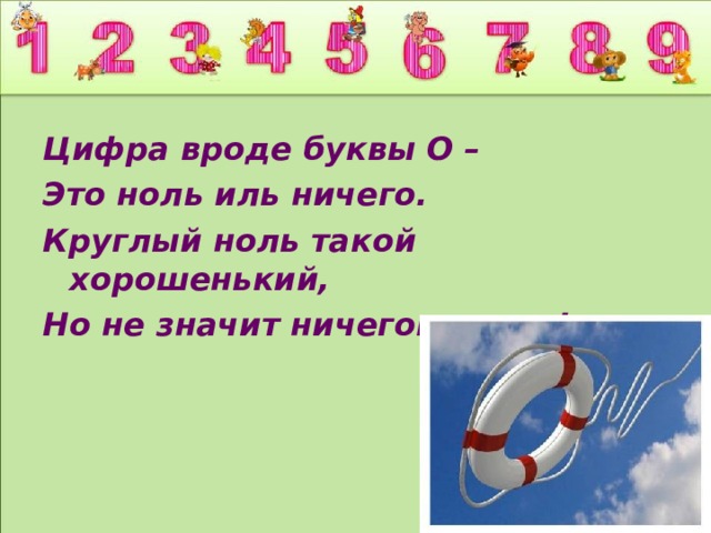 Цифра вроде буквы О – Это ноль иль ничего. Круглый ноль такой хорошенький, Но не значит ничегошеньки!  