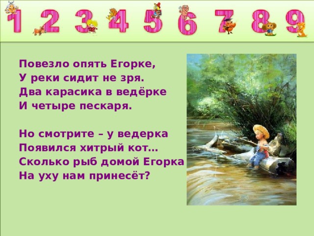 Повезло опять Егорке, У реки сидит не зря. Два карасика в ведёрке И четыре пескаря.  Но смотрите – у ведерка Появился хитрый кот… Сколько рыб домой Егорка На уху нам принесёт?  