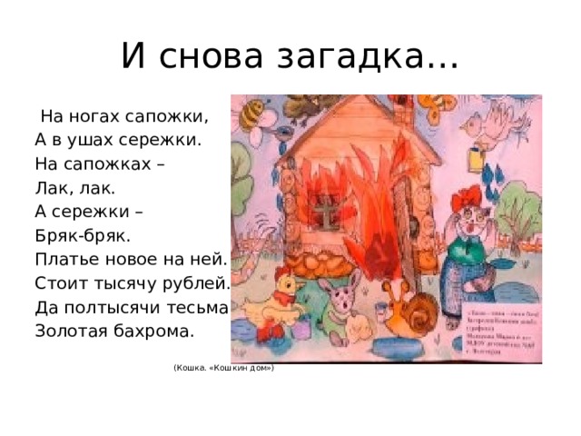 И снова загадка…  На ногах сапожки, А в ушах сережки. На сапожках – Лак, лак. А сережки – Бряк-бряк. Платье новое на ней. Стоит тысячу рублей. Да полтысячи тесьма, Золотая бахрома.  (Кошка. «Кошкин дом») 