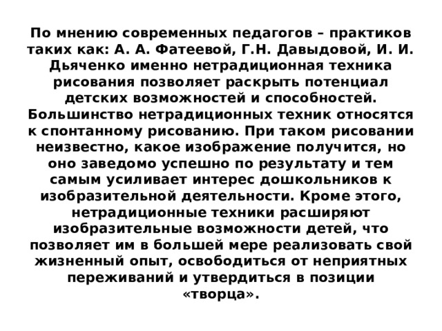 По мнению современных педагогов – практиков таких как: А. А. Фатеевой, Г.Н. Давыдовой, И. И. Дьяченко именно нетрадиционная техника рисования позволяет раскрыть потенциал детских возможностей и способностей. Большинство нетрадиционных техник относятся к спонтанному рисованию. При таком рисовании неизвестно, какое изображение получится, но оно заведомо успешно по результату и тем самым усиливает интерес дошкольников к изобразительной деятельности. Кроме этого, нетрадиционные техники расширяют изобразительные возможности детей, что позволяет им в большей мере реализовать свой жизненный опыт, освободиться от неприятных переживаний и утвердиться в позиции «творца». 