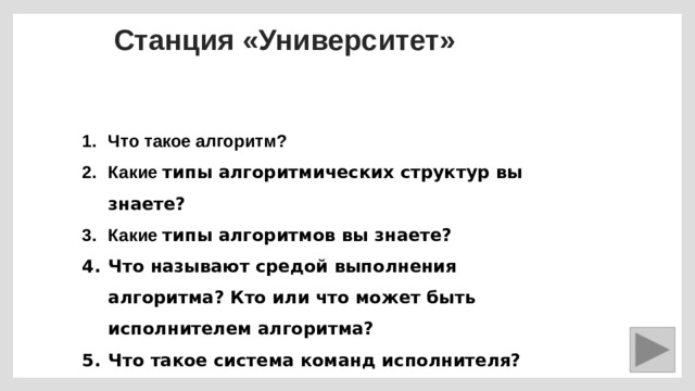 Станция «Университет» Что такое алгоритм? Какие типы алгоритмических структур вы знаете? Какие типы алгоритмов вы знаете? Что называют средой выполнения алгоритма? Кто или что может быть исполнителем алгоритма? Что такое система команд исполнителя? 