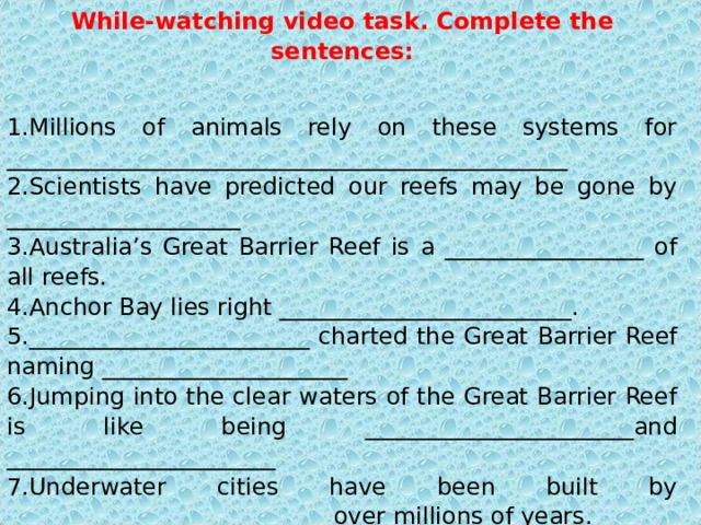 While-watching video task. Complete the sentences: Millions of animals rely on these systems for ________________________________________________ Scientists have predicted our reefs may be gone by ____________________ Australia’s Great Barrier Reef is a _________________ of all reefs. Anchor Bay lies right _________________________. ________________________ charted the Great Barrier Reef naming _____________________ Jumping into the clear waters of the Great Barrier Reef is like being _______________________and _______________________ Underwater cities have been built by ____________________________over millions of years. This system is the key to the ____________________________. 