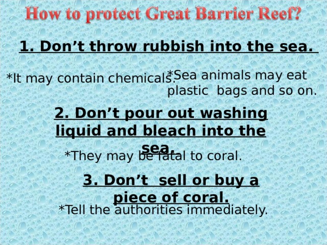 1. Don’t throw rubbish into the sea. *Sea animals may eat plastic bags and so on. *It may contain chemicals. 2. Don’t pour out washing liquid and bleach into the sea. *They may be fatal to coral. 3. Don’t sell or buy a piece of coral. *Tell the authorities immediately. 