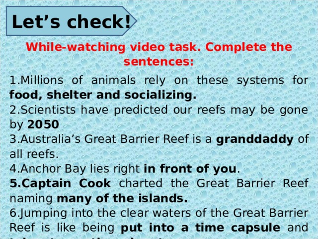 Let’s check! While-watching video task. Complete the sentences: Millions of animals rely on these systems for food, shelter and socializing. Scientists have predicted our reefs may be gone by 2050 Australia’s Great Barrier Reef is a granddaddy of all reefs. Anchor Bay lies right in front of you . Captain Cook charted the Great Barrier Reef naming many of the islands. Jumping into the clear waters of the Great Barrier Reef is like being put into a time capsule and taken to another planet. Underwater cities have been built by tiny coral polyps over millions of years. This system is the key to the reef survival . 