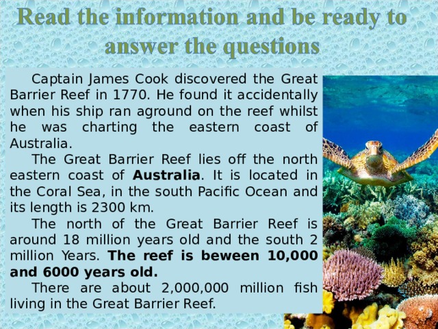 Captain James Cook discovered the Great Barrier Reef in 1770. He found it accidentally when his ship ran aground on the reef whilst he was charting the eastern coast of Australia. The Great Barrier Reef lies off the north eastern coast of Australia .  It is located in the Coral Sea, in the south Pacific Ocean and its length is 2300 km. The north of the Great Barrier Reef is around 18 million years old and the south 2 million Years . The reef is beween 10,000 and 6000 years old. There are about 2,000,000 million fish living in the Great Barrier Reef. 