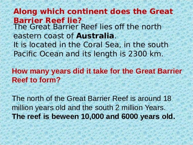 Along which continent does the Great Barrier Reef lie? The Great Barrier Reef lies off the north eastern coast of Australia .  It is located in the Coral Sea, in the south Pacific Ocean and its length is 2300 km. How many years did it take for the G reat B arrier R eef to form? The north of the Great Barrier Reef is around 18 million years old and the south 2 million Years . The reef is beween 10,000 and 6000 years old. 