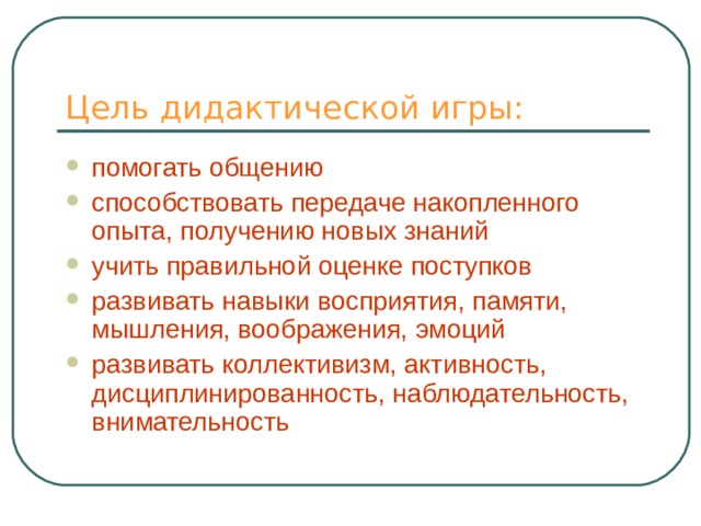 Цель дидактической игры: помогать общению способствовать передаче накопленного опыта, получению новых знаний учить правильной оценке поступков развивать навыки восприятия, памяти, мышления, воображения, эмоций развивать коллективизм, активность, дисциплинированность, наблюдательность, внимательность 