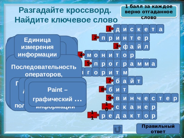 1 балл за каждое верно отгаданное слово Разгадайте кроссворд.  Найдите ключевое слово д а т е к с и 1 п р р т н и е Единица измерения информации 2 Именованная совокупность связанных записей (кластеров), хранящихся во внешней памяти компьютера и рассматриваемых как единое целое Устройство вывода информации на бумажный носитель а л Устройство вывода информации Гибкий магнитный диск й ф 3 м о н и т о р 4 Последовательность операторов, записанная на языке, понятном компьютеру р п о а м м а р г 5 г о а л м р и т 6 б а й т Последовательность действий, направленная на получение результата Он бывает двух видов – 0 или 1 7 Устройство ввода текстовой и графической информации Paint – графический … Жёсткий диск б и т 8 р и н ч е с т е в 9 н а с е к р 10 е р д р к т о а 11 Правильный ответ 