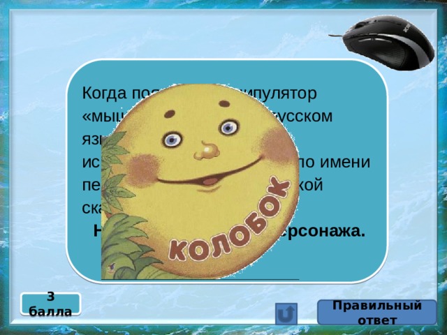 Когда появился манипулятор «мышь», то для него в русском языке некоторое время использовалось название по имени персонажа известной русской сказки.  Назовите имя этого персонажа. 3 балла Правильный ответ 