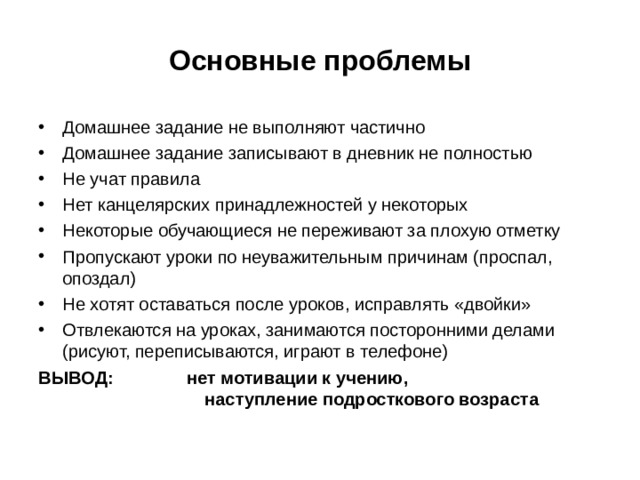 Основные проблемы Домашнее задание не выполняют частично Домашнее задание записывают в дневник не полностью Не учат правила Нет канцелярских принадлежностей у некоторых Некоторые обучающиеся не переживают за плохую отметку Пропускают уроки по неуважительным причинам (проспал, опоздал) Не хотят оставаться после уроков, исправлять «двойки» Отвлекаются на уроках, занимаются посторонними делами (рисуют, переписываются, играют в телефоне) ВЫВОД: нет мотивации к учению,  наступление подросткового возраста 