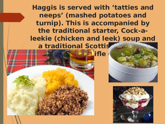 Haggis is served with ‘tatties and neeps’ (mashed potatoes and turnip). This is accompanied by the traditional starter, Cock-a-leekie (chicken and leek) soup and a traditional Scottish desserts such as sherry trifle or oatcakes. 