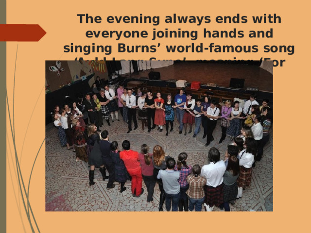 The evening always ends with everyone joining hands and singing Burns’ world-famous song ‘Auld Lang Syne’, meaning ‘For Times Gone By’. 