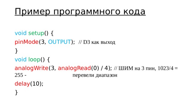 Пример программного кода   void  setup () { pinMode (3, OUTPUT ); // D3 как выход } void  loop () { analogWrite (3, analogRead (0) / 4); // ШИМ на 3 пин, 1023/4 = 255 -        перевели диапазон delay (10); } 