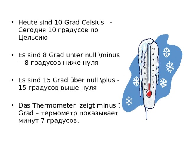 Heute sind 10 Grad Celsius - Сегодня 10 градусов по Цельсию Es sind 8 Grad unter null \minus - 8 градусов ниже нуля Es sind 15 Grad über null \plus - 15 градусов выше нуля Das Thermometer zeigt minus 7 Grad – термометр показывает минут 7 градусов. 