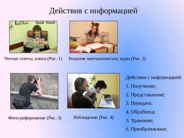 Действия с информацией Чтение газеты, книги (Рис. 1) Решение математических задач (Рис. 2) Действия с информацией: 1. Получение; 2. Представление; 3. Передача; 4. Обработка; 5. Хранение; 6. Преобразование. Наблюдение (Рис. 4) Фотографирование (Рис. 3) 