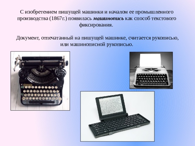 С изобретением пишущей машинки и началом ее промышленного производства (1867г.) появилась машинопись как способ текстового фиксирования. Документ, отпечатанный на пишущей машинке, считается рукописью, или машинописной рукописью. 