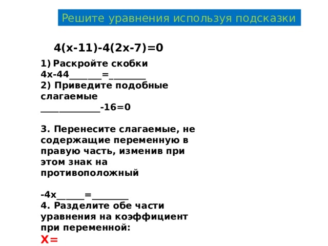 Решите уравнения используя подсказки 4(х-11)-4(2х-7)=0 Раскройте скобки 4х-44_______=________ 2) Приведите подобные слагаемые _____________-16=0  3. Перенесите слагаемые, не содержащие переменную в правую часть, изменив при этом знак на противоположный  -4х______=________ 4. Разделите обе части уравнения на коэффициент при переменной: Х= 
