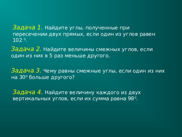 Задача 1. Найдите углы, полученные при пересечении двух прямых, если один из углов равен 102 0 . Задача 2. Найдите величины смежных углов, если один из них в 5 раз меньше другого. Задача 3.  Чему равны смежные углы, если один из них на 30 0 больше другого? Задача 4. Найдите величину каждого из двух вертикальных углов, если их сумма равна 98 0 . 