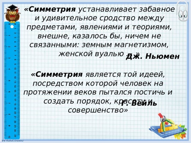 «Симметрия  устанавливает забавное и удивительное сродство между предметами, явлениями и теориями, внешне, казалось бы, ничем не связанными: земным магнетизмом, женской вуалью ... » Дж. Ньюмен «Симметрия является той идеей, посредством которой человек на протяжении веков пытался постичь и создать порядок, красоту и совершенство» Г. Вейль 