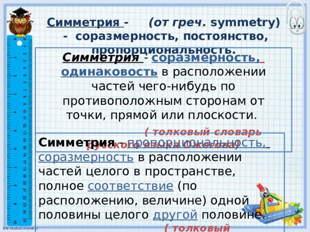 Симметрия  - (от греч. symmetry) - соразмерность, постоянство, пропорциональность. Симметрия -  соразмерность,   одинаковость  в расположении частей чего-нибудь по противоположным сторонам от точки, прямой или плоскости.    ( толковый словарь русского языка Ожегова) Симметрия - пропорциональность,   соразмерность  в расположении частей целого в пространстве, полное  соответствие  (по расположению, величине) одной половины целого  другой  половине.  ( толковый словарь Ушакова) 