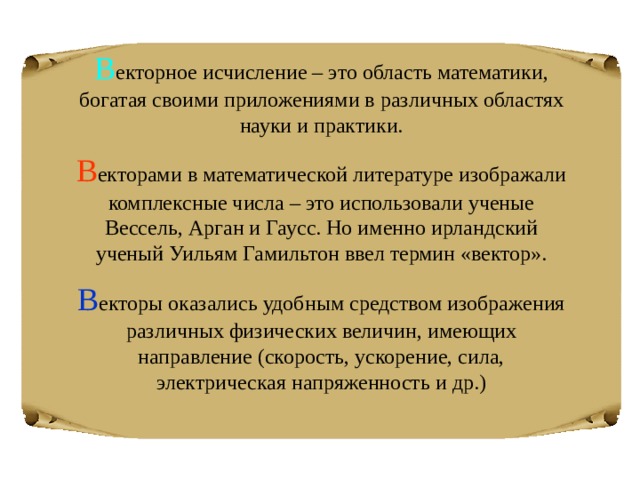 В екторное исчисление – это область математики, богатая своими приложениями в различных областях науки и практики. В екторами в математической литературе изображали комплексные числа – это использовали ученые Вессель, Арган и Гаусс. Но именно ирландский ученый Уильям Гамильтон ввел термин «вектор». В екторы оказались удобным средством изображения различных физических величин, имеющих направление (скорость, ускорение, сила, электрическая напряженность и др.) 