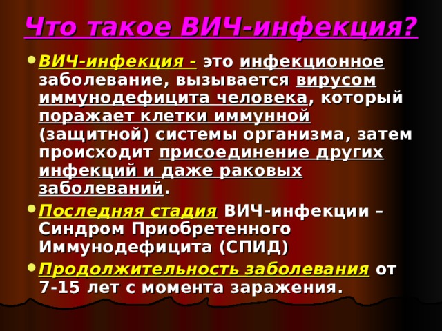 Что такое ВИЧ-инфекция? ВИЧ-инфекция - это инфекционное заболевание, вызывается вирусом иммунодефицита человека , который поражает клетки иммунной (защитной) системы организма, затем происходит присоединение других инфекций и даже раковых заболеваний . Последняя стадия ВИЧ-инфекции – Синдром Приобретенного Иммунодефицита (СПИД) Продолжительность заболевания от 7-15 лет с момента заражения. 