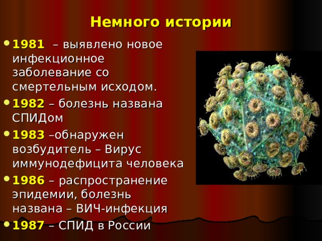Немного истории 1981 – выявлено новое инфекционное заболевание со смертельным исходом. 1982 – болезнь названа СПИДом 1983 –обнаружен возбудитель – Вирус иммунодефицита человека 1986 – распространение эпидемии, болезнь названа – ВИЧ-инфекция 1987 – СПИД в России   