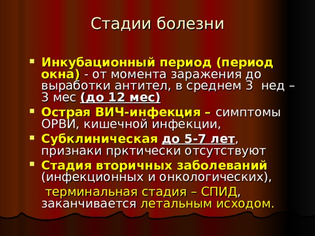 Стадии болезни Инкубационный период  (период окна) - от момента заражения до выработки антител, в среднем 3 нед – 3 мес (до 12 мес) Острая ВИЧ-инфекция – симптомы ОРВИ, кишечной инфекции, Субклиническая  до 5-7 лет , признаки прктически отсутствуют Стадия вторичных заболеваний (инфекционных и онкологических),   терминальная стадия – СПИД , заканчивается летальным исходом. 