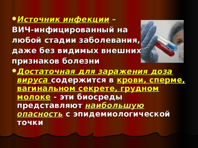 Источник инфекции – ВИЧ-инфицированный на любой стадии заболевания, даже без видимых внешних признаков болезни Достаточная для заражения доза вируса содержится в крови, сперме, вагинальном секрете, грудном молоке - эти биосреды представляют  наибольшую опасность  с эпидемиологической точки  